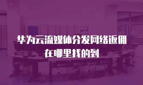 华为云流媒体分发网络返佣在哪里找的到