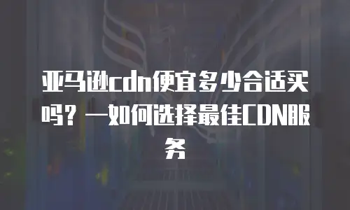 亚马逊cdn便宜多少合适买吗？&mdash;如何选择最佳CDN服务
