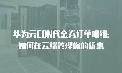 华为云CDN代金券订单明细：如何在云端管理你的优惠