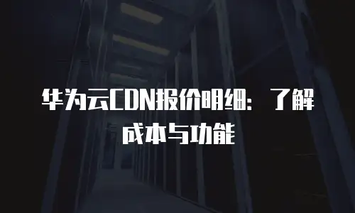 华为云CDN报价明细：了解成本与功能