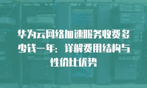 华为云网络加速服务收费多少钱一年：详解费用结构与性价比优势