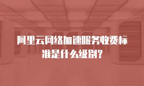 阿里云网络加速服务收费标准是什么级别？