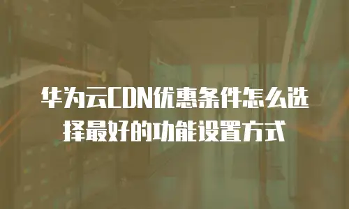 华为云CDN优惠条件怎么选择最好的功能设置方式