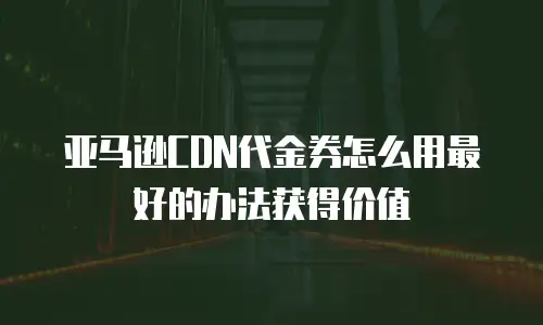 亚马逊CDN代金券怎么用最好的办法获得价值