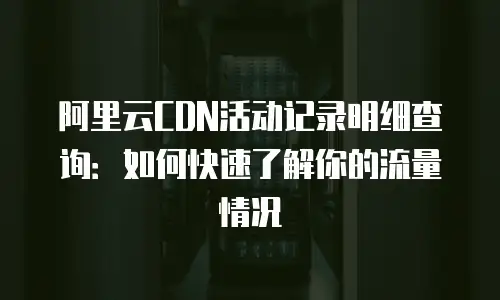 阿里云CDN活动记录明细查询：如何快速了解你的流量情况