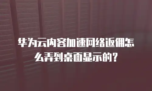 华为云内容加速网络返佣怎么弄到桌面显示的？