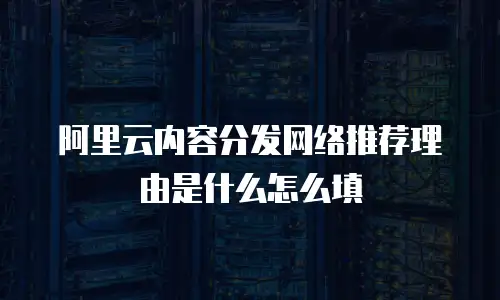 阿里云内容分发网络推荐理由是什么怎么填