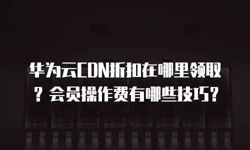 华为云CDN折扣在哪里领取？会员操作费有哪些技巧？
