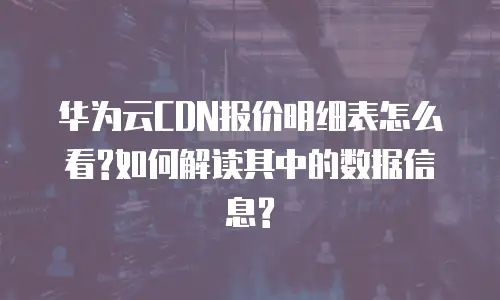 华为云CDN报价明细表怎么看?如何解读其中的数据信息?
