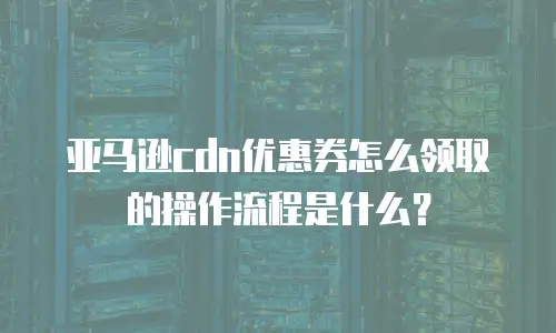 亚马逊cdn优惠券怎么领取的操作流程是什么？