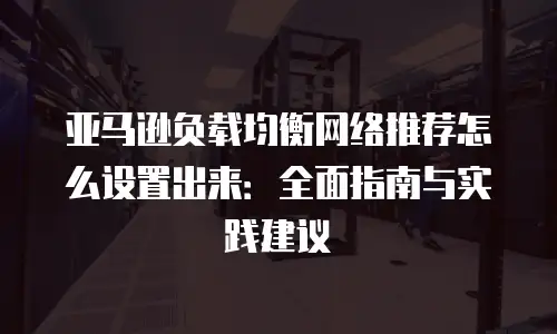 亚马逊负载均衡网络推荐怎么设置出来：全面指南与实践建议