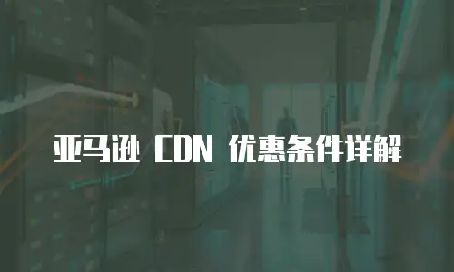 亚马逊 CDN 优惠条件详解