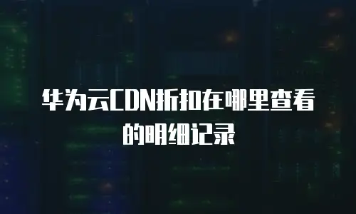 华为云CDN折扣在哪里查看的明细记录