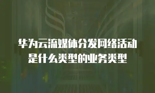 华为云流媒体分发网络活动是什么类型的业务类型