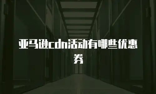 亚马逊cdn活动有哪些优惠券