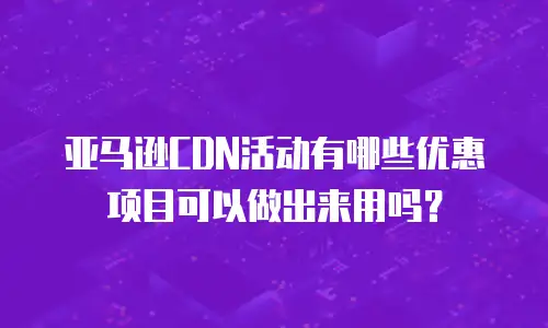 亚马逊CDN活动有哪些优惠项目可以做出来用吗？