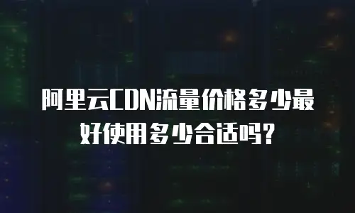 阿里云CDN流量价格多少最好使用多少合适吗？