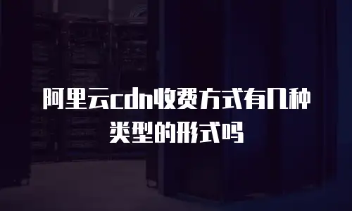 阿里云cdn收费方式有几种类型的形式吗