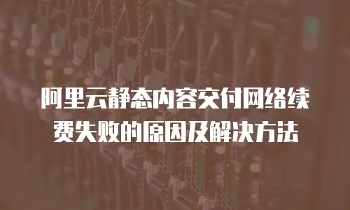 阿里云静态内容交付网络续费失败的原因及解决方法