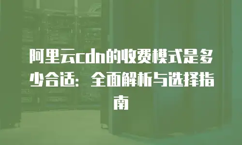 阿里云cdn的收费模式是多少合适：全面解析与选择指南