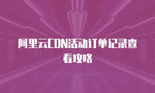 阿里云CDN活动订单记录查看攻略