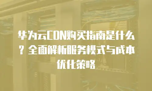 华为云CDN购买指南是什么？全面解析服务模式与成本优化策略