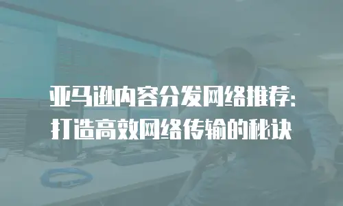 亚马逊内容分发网络推荐：打造高效网络传输的秘诀