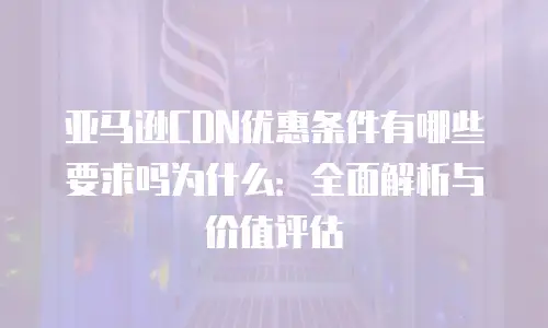 亚马逊CDN优惠条件有哪些要求吗为什么：全面解析与价值评估