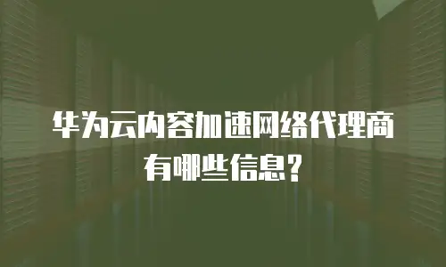 华为云内容加速网络代理商有哪些信息?