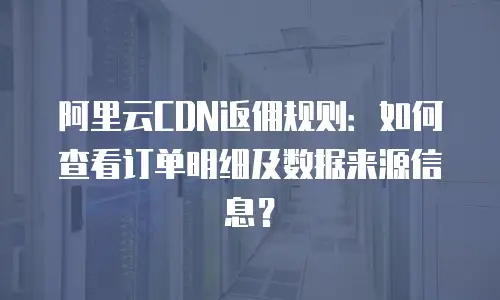 阿里云CDN返佣规则：如何查看订单明细及数据来源信息？