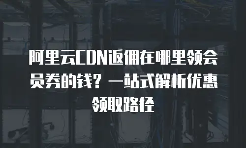 阿里云CDN返佣在哪里领会员券的钱？一站式解析优惠领取路径