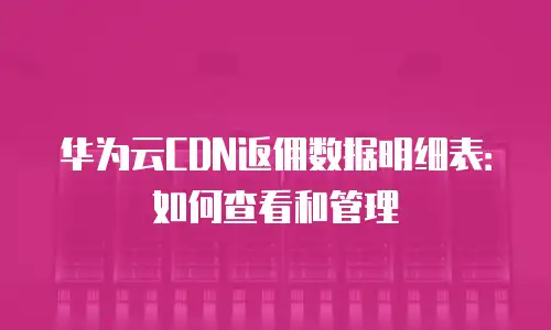 华为云CDN返佣数据明细表：如何查看和管理