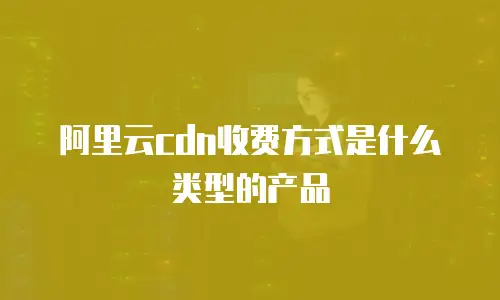 阿里云cdn收费方式是什么类型的产品