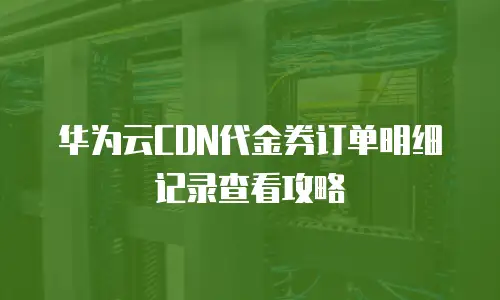 华为云CDN代金券订单明细记录查看攻略