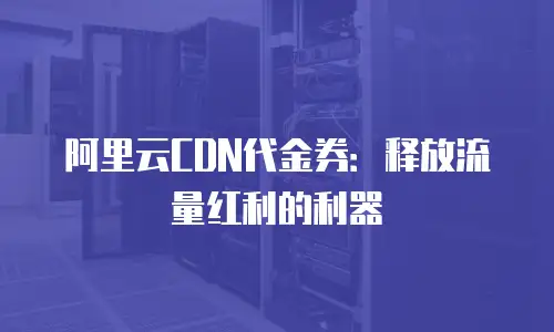 阿里云CDN代金券：释放流量红利的利器