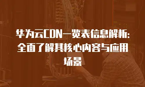 华为云CDN一览表信息解析：全面了解其核心内容与应用场景