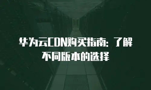 华为云CDN购买指南: 了解不同版本的选择