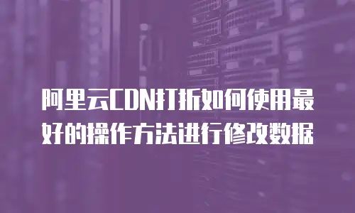 阿里云CDN打折如何使用最好的操作方法进行修改数据
