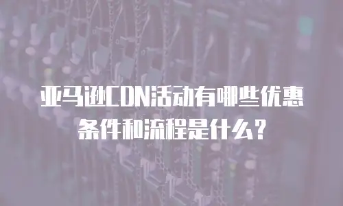 亚马逊CDN活动有哪些优惠条件和流程是什么？