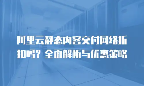 阿里云静态内容交付网络折扣吗？全面解析与优惠策略