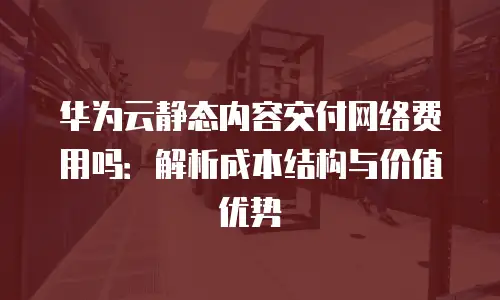 华为云静态内容交付网络费用吗：解析成本结构与价值优势