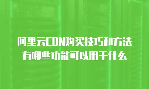阿里云CDN购买技巧和方法有哪些功能可以用于什么