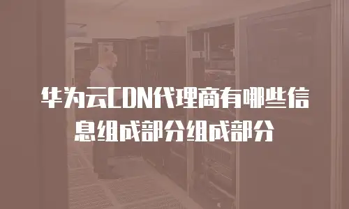 华为云CDN代理商有哪些信息组成部分组成部分