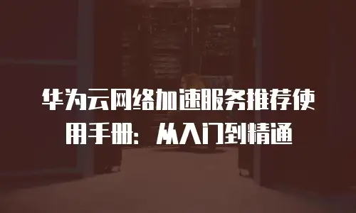 华为云网络加速服务推荐使用手册：从入门到精通