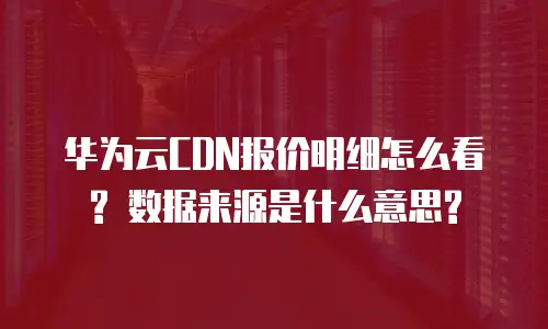 华为云CDN报价明细怎么看? 数据来源是什么意思?