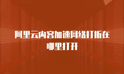 阿里云内容加速网络打折在哪里打开
