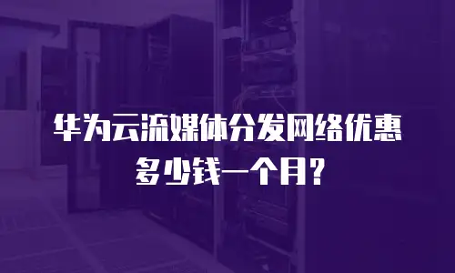 华为云流媒体分发网络优惠多少钱一个月？