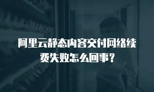 阿里云静态内容交付网络续费失败怎么回事？