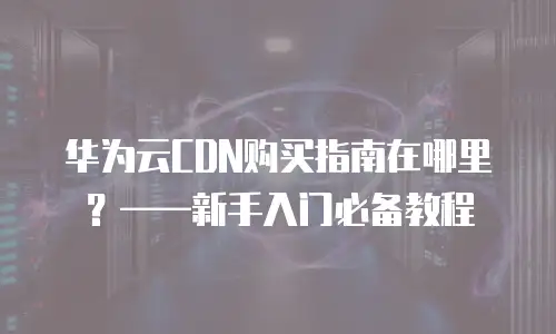 华为云CDN购买指南在哪里？&mdash;&mdash;新手入门必备教程