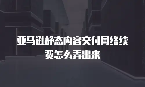 亚马逊静态内容交付网络续费怎么弄出来